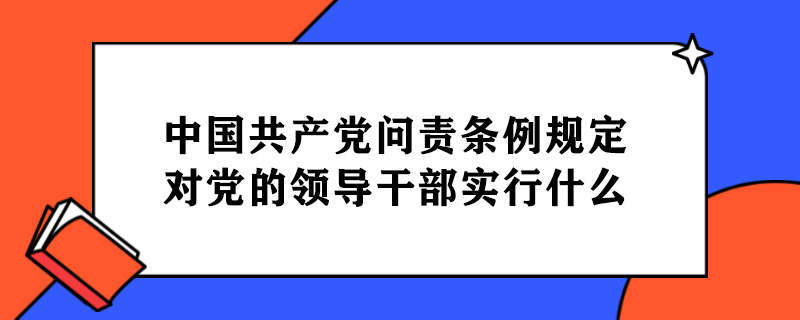 中国共产党问责条例规定对党的领导干部实行什么.jpg